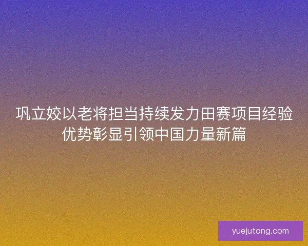巩立姣以老将担当持续发力田赛项目经验优势彰显引领中国力量新篇