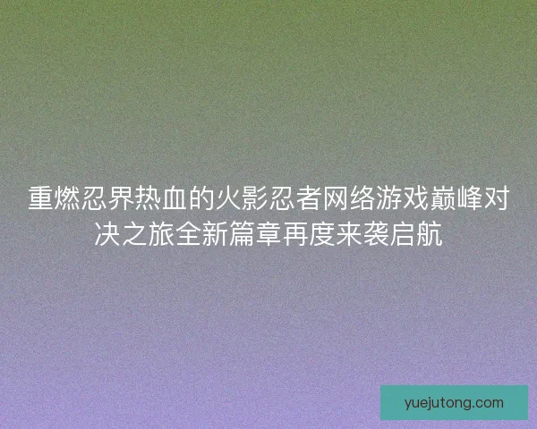 重燃忍界热血的火影忍者网络游戏巅峰对决之旅全新篇章再度来袭启航