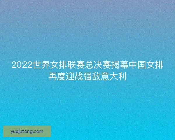 2022世界女排联赛总决赛揭幕中国女排再度迎战强敌意大利